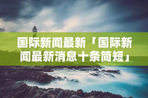 国际新闻最新「国际新闻最新消息十条简短」