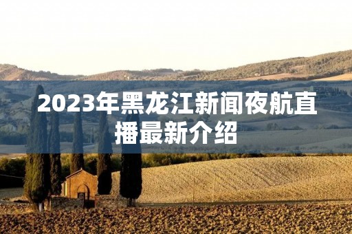 2023年黑龙江新闻夜航直播最新介绍