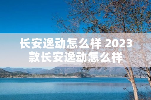 长安逸动怎么样 2023款长安逸动怎么样