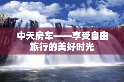 中天房车——享受自由旅行的美好时光 中天房车——享受自由旅行的美好时光