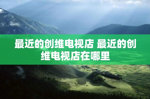 最近的创维电视店 最近的创维电视店在哪里 最近的创维电视店 最近的创维电视店在哪里