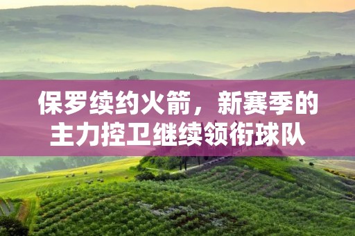 保罗续约火箭，新赛季的主力控卫继续领衔球队