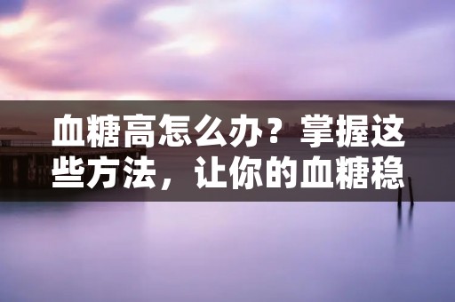 血糖高怎么办?掌握这些方法,让你的血糖稳定! 血糖高怎么办?掌握这些方法,让你的血糖稳定!