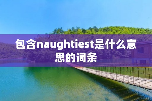 包含naughtiest是什么意思的词条 包含naughtiest是什么意思的词条