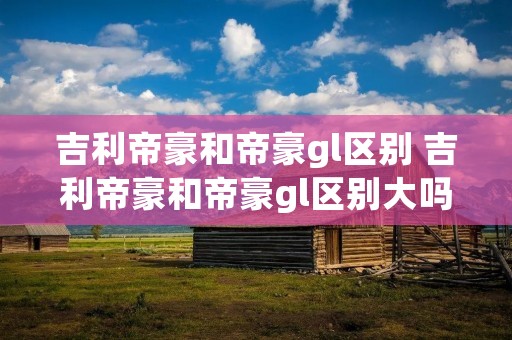 吉利帝豪和帝豪gl区别 吉利帝豪和帝豪gl区别大吗 吉利帝豪和帝豪gl区别 吉利帝豪和帝豪gl区别大吗