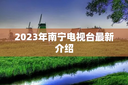 2023年南宁电视台最新介绍 2023年南宁电视台最新介绍