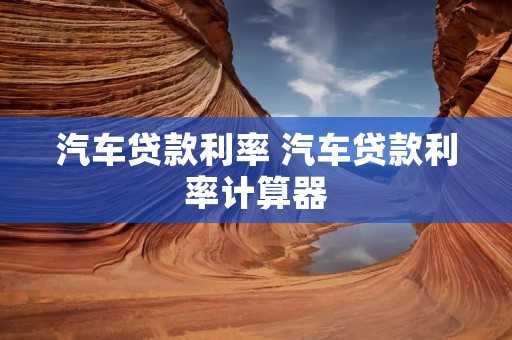 汽车贷款利率 汽车贷款利率计算器