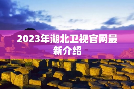 2023年湖北卫视官网最新介绍 2023年湖北卫视官网最新介绍