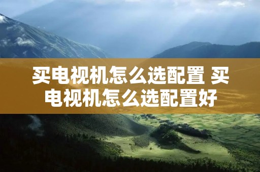 买电视机怎么选配置 买电视机怎么选配置好