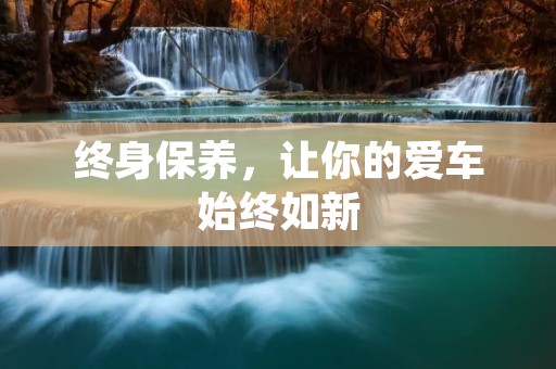 终身保养,让你的爱车始终如新 终身保养,让你的爱车始终如新