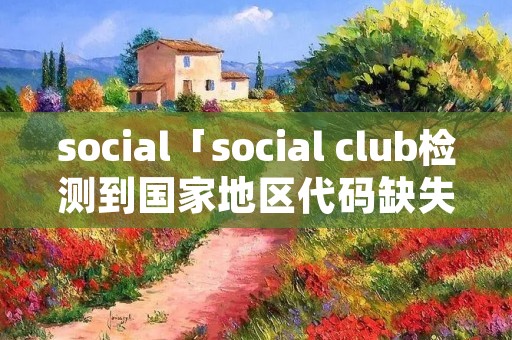 social「social club检测到国家地区代码缺失或无效」