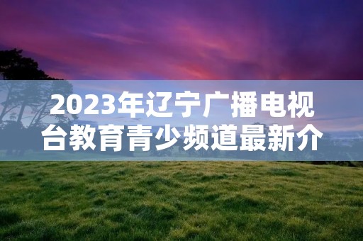 2023年辽宁广播电视台教育青少频道最新介绍 2023年辽宁广播电视台教育青少频道最新介绍