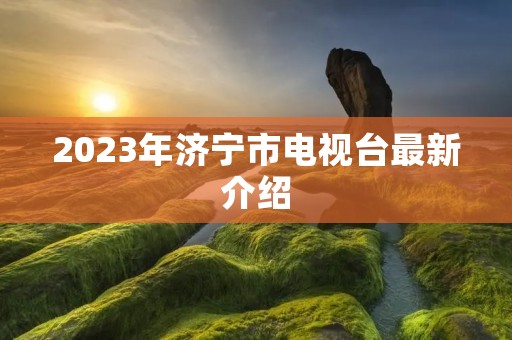 2023年济宁市电视台最新介绍 2023年济宁市电视台最新介绍