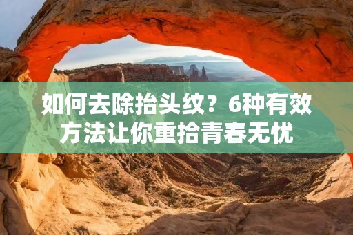 如何去除抬头纹?6种有效方法让你重拾青春无忧 如何去除抬头纹?6种有效方法让你重拾青春无忧