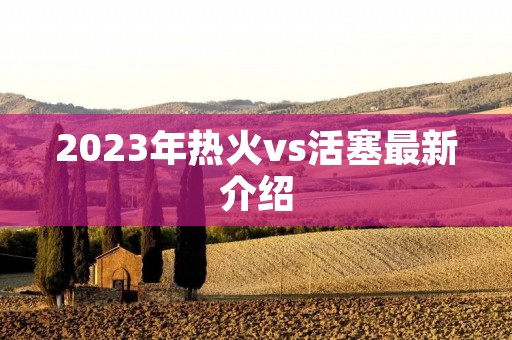 2023年热火vs活塞最新介绍 2023年热火vs活塞最新介绍