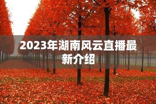 2023年湖南风云直播最新介绍 2023年湖南风云直播最新介绍