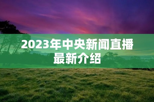 2023年中央新闻直播最新介绍