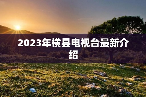 2023年横县电视台最新介绍