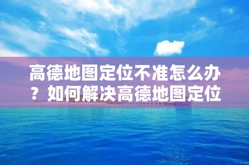 高德地图定位不准怎么办？如何解决高德地图定位不准的问题？