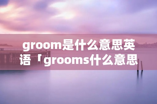 groom是什么意思英语「grooms什么意思」 groom是什么意思英语「grooms什么意思」