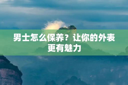 男士怎么保养？让你的外表更有魅力