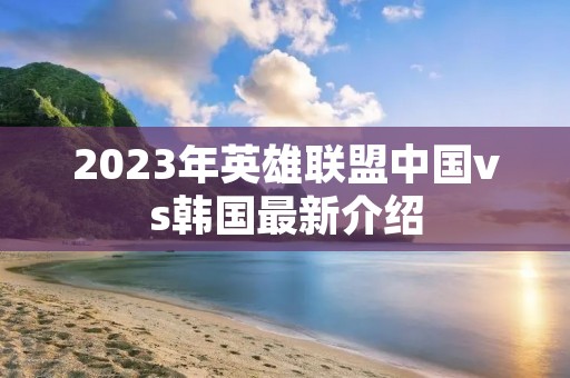2023年英雄联盟中国vs韩国最新介绍