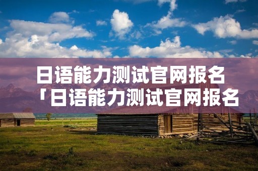 日语能力测试官网报名「日语能力测试官网报名时间」 日语能力测试官网报名「日语能力测试官网报名时间」