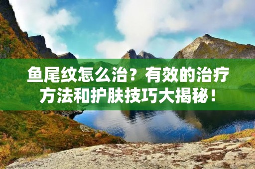 鱼尾纹怎么治?有效的治疗方法和护肤技巧大揭秘! 鱼尾纹怎么治?有效的治疗方法和护肤技巧大揭秘!