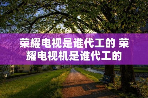 荣耀电视是谁代工的 荣耀电视机是谁代工的