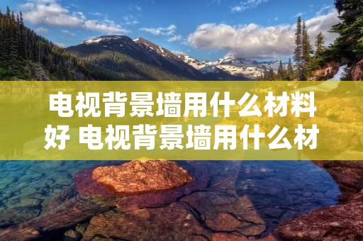 电视背景墙用什么材料好 电视背景墙用什么材料好看实用 电视背景墙用什么材料好 电视背景墙用什么材料好看实用