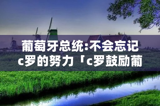 葡萄牙总统:不会忘记c罗的努力「c罗鼓励葡萄牙队」 葡萄牙总统:不会忘记c罗的努力「c罗鼓励葡萄牙队」
