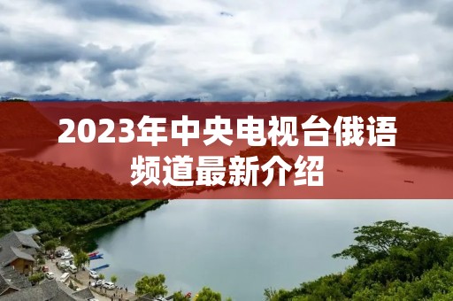 2023年中央电视台俄语频道最新介绍 2023年中央电视台俄语频道最新介绍
