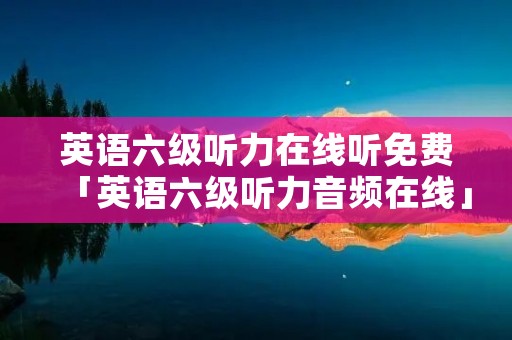 英语六级听力在线听免费「英语六级听力音频在线」