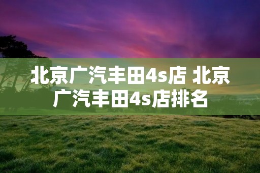 北京广汽丰田4s店 北京广汽丰田4s店排名