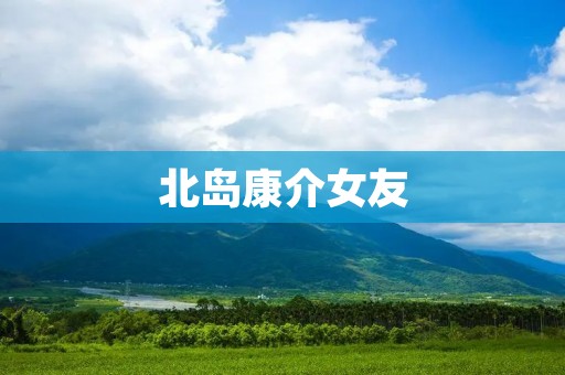 北岛康介女友:揭秘日本漫画家北岛康介的恋爱生活 北岛康介女友:揭秘日本漫画家北岛康介的恋爱生活