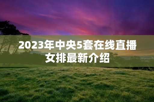 2023年中央5套在线直播女排最新介绍 2023年中央5套在线直播女排最新介绍