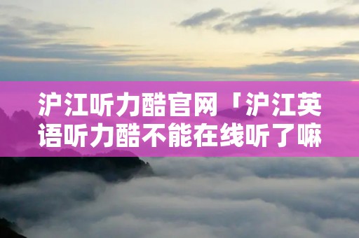 沪江听力酷官网「沪江英语听力酷不能在线听了嘛」