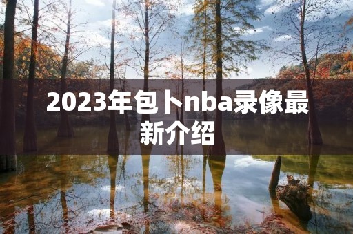 2023年包卜nba录像最新介绍 2023年包卜nba录像最新介绍