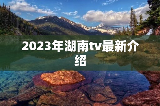 2023年湖南tv最新介绍 2023年湖南tv最新介绍