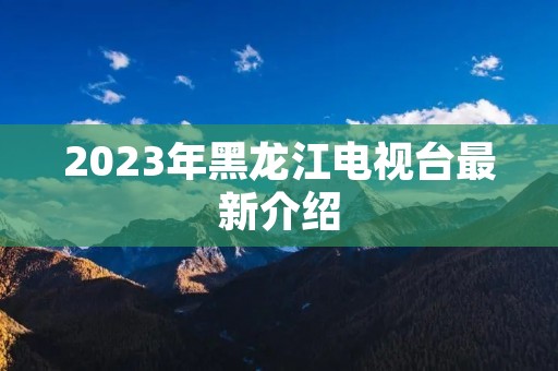 2023年黑龙江电视台最新介绍