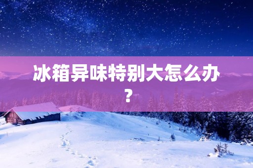 冰箱异味特别大怎么办？