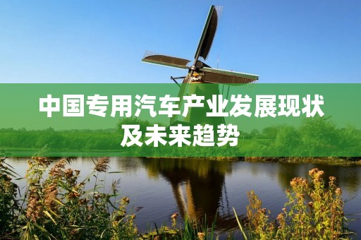 中国专用汽车产业发展现状及未来趋势 中国专用汽车产业发展现状及未来趋势