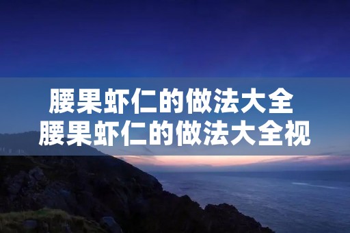 腰果虾仁的做法大全 腰果虾仁的做法大全视频