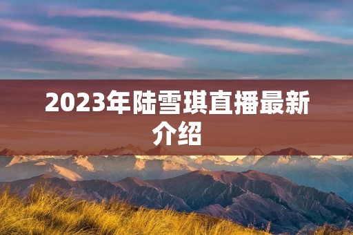 2023年陆雪琪直播最新介绍 2023年陆雪琪直播最新介绍