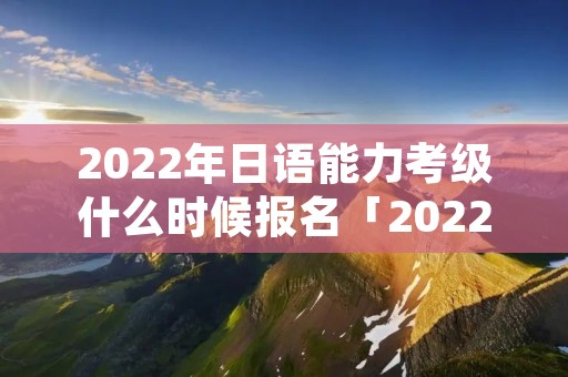 2022年日语能力考级什么时候报名「2022年日语等级考试报名」