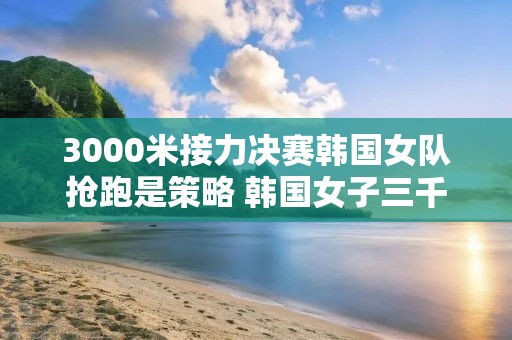 3000米接力决赛韩国女队抢跑是策略 韩国女子三千米接力冠军是谁