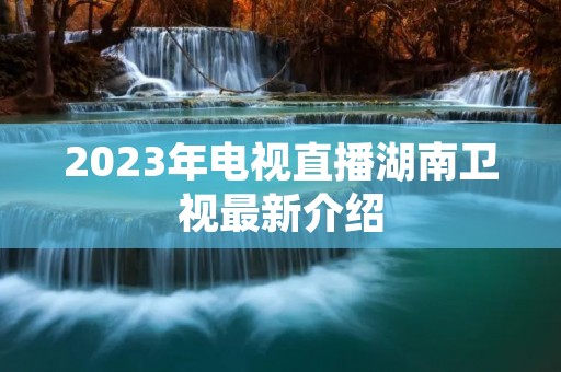 2023年电视直播湖南卫视最新介绍 2023年电视直播湖南卫视最新介绍