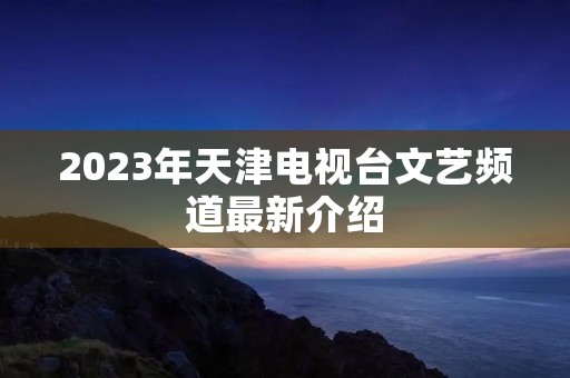 2023年天津电视台文艺频道最新介绍 2023年天津电视台文艺频道最新介绍