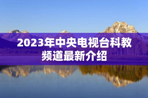 2023年中央电视台科教频道最新介绍 2023年中央电视台科教频道最新介绍
