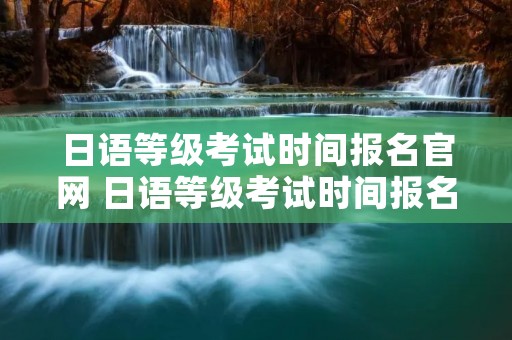 日语等级考试时间报名官网 日语等级考试时间报名官网网址
